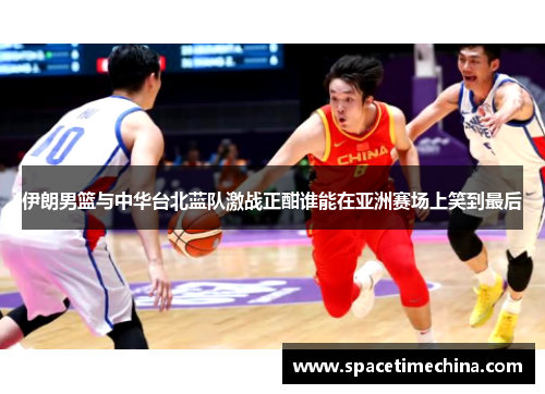 伊朗男篮与中华台北蓝队激战正酣谁能在亚洲赛场上笑到最后