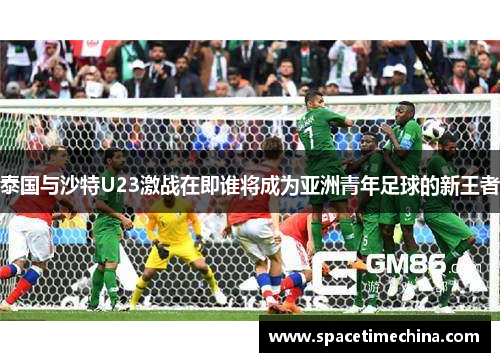 泰国与沙特U23激战在即谁将成为亚洲青年足球的新王者